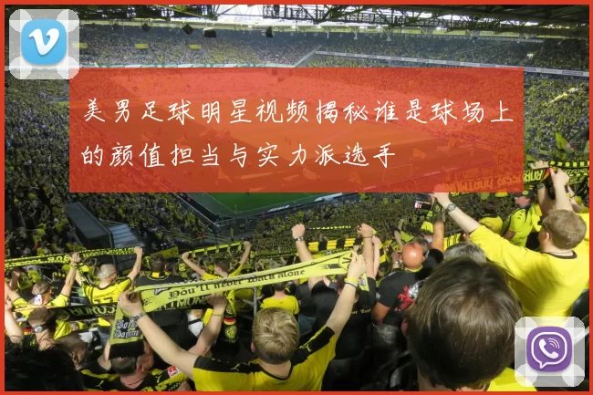 美男足球明星视频揭秘谁是球场上的颜值担当与实力派选手