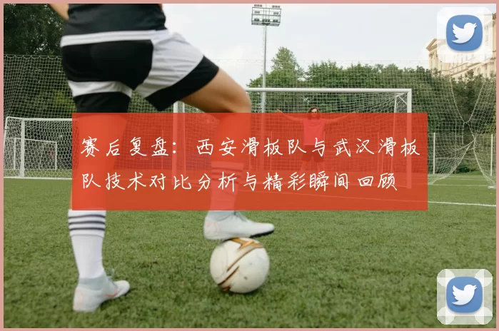 赛后复盘：西安滑板队与武汉滑板队技术对比分析与精彩瞬间回顾