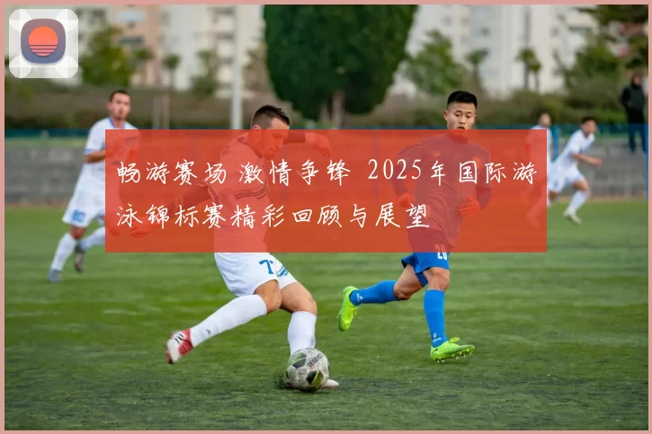 畅游赛场 激情争锋  2025年国际游泳锦标赛精彩回顾与展望