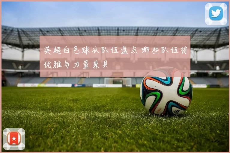 英超白色球衣队伍盘点 哪些队伍将优雅与力量兼具