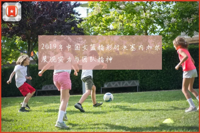 2019年中国女篮精彩对决塞内加尔展现实力与团队精神