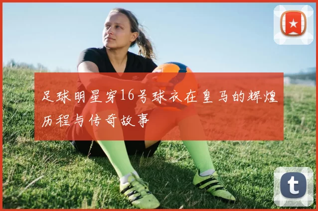 足球明星穿16号球衣在皇马的辉煌历程与传奇故事