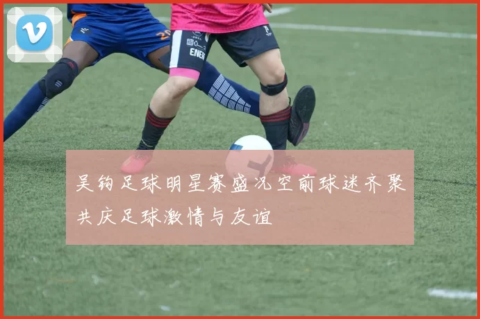 吴钩足球明星赛盛况空前球迷齐聚共庆足球激情与友谊