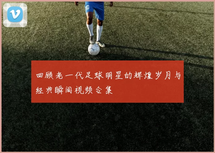 回顾老一代足球明星的辉煌岁月与经典瞬间视频合集