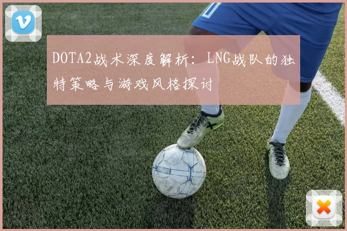 DOTA2战术深度解析：LNG战队的独特策略与游戏风格探讨
