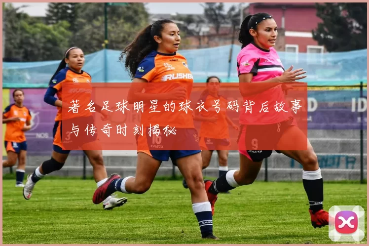 著名足球明星的球衣号码背后故事与传奇时刻揭秘