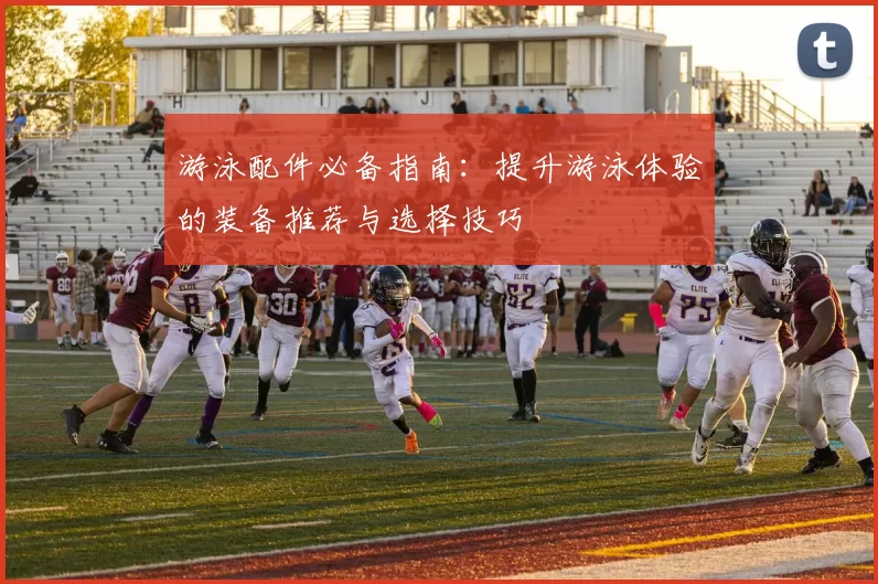 游泳配件必备指南：提升游泳体验的装备推荐与选择技巧