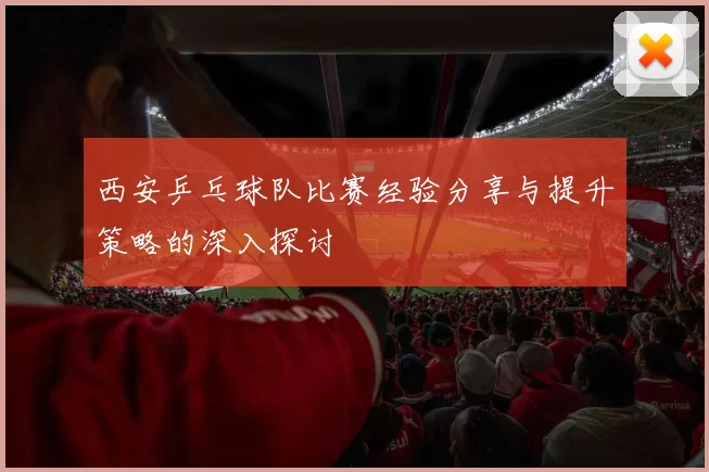 西安乒乓球队比赛经验分享与提升策略的深入探讨