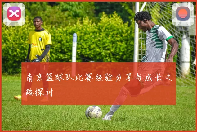 南京篮球队比赛经验分享与成长之路探讨