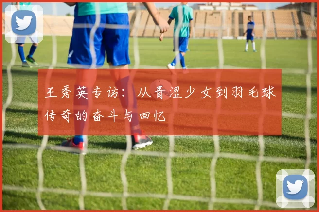 王秀英专访：从青涩少女到羽毛球传奇的奋斗与回忆