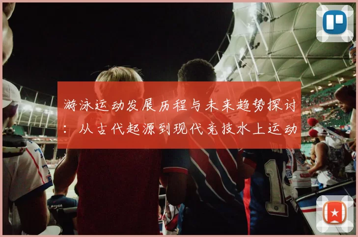 游泳运动发展历程与未来趋势探讨：从古代起源到现代竞技水上运动的演变