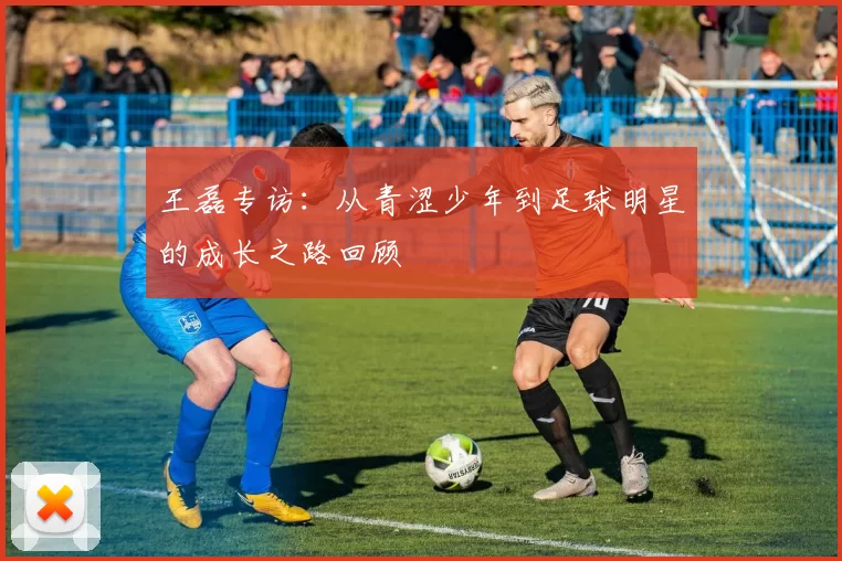 王磊专访：从青涩少年到足球明星的成长之路回顾