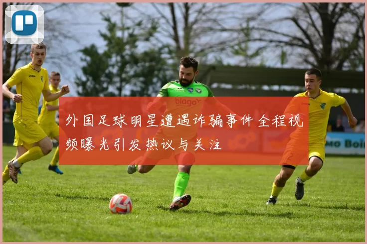 外国足球明星遭遇诈骗事件全程视频曝光引发热议与关注