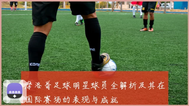 摩洛哥足球明星球员全解析及其在国际赛场的表现与成就