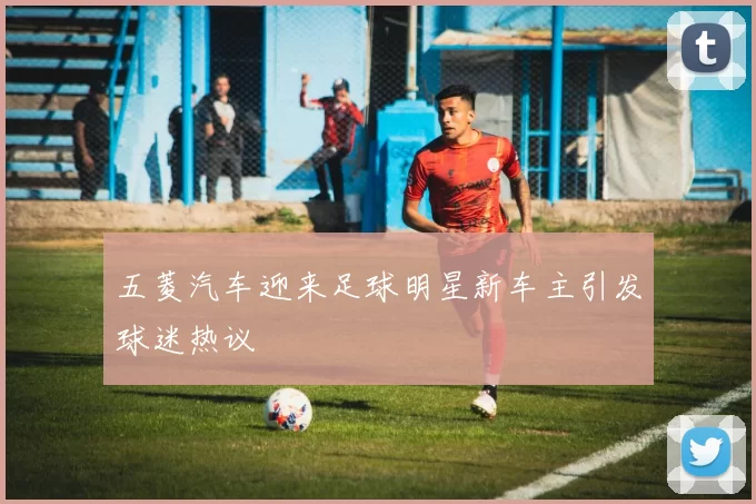 五菱汽车迎来足球明星新车主引发球迷热议