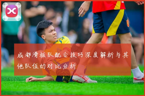 成都滑板队配合技巧深度解析与其他队伍的对比分析