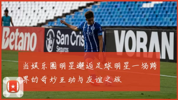 当娱乐圈明星邂逅足球明星一场跨界的奇妙互动与友谊之旅