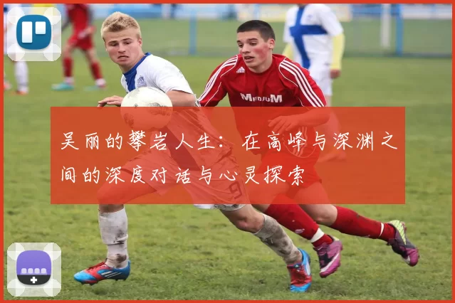 吴丽的攀岩人生：在高峰与深渊之间的深度对话与心灵探索
