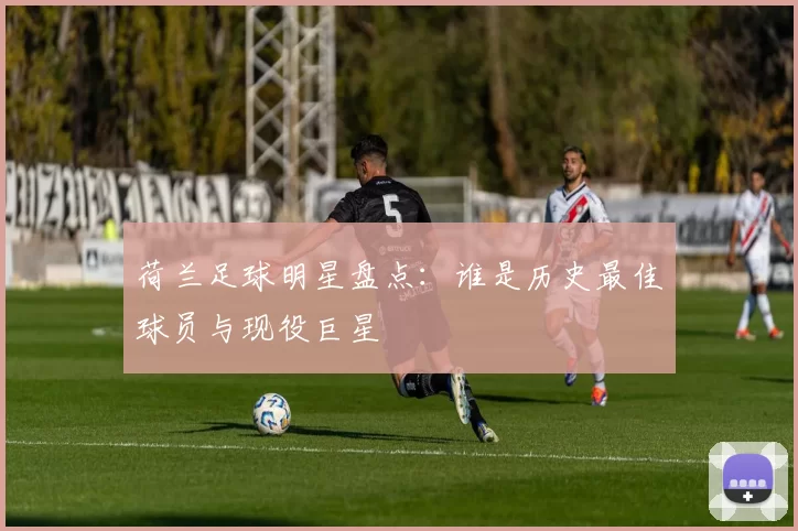荷兰足球明星盘点：谁是历史最佳球员与现役巨星