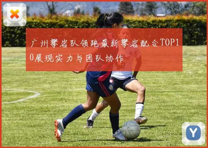 广州攀岩队领跑最新攀岩配合TOP10展现实力与团队协作