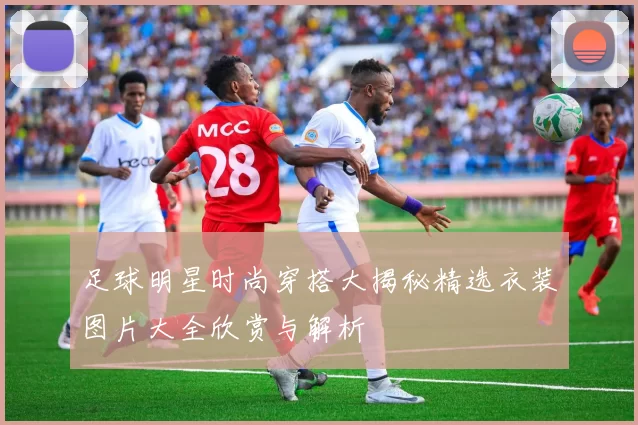 足球明星时尚穿搭大揭秘精选衣装图片大全欣赏与解析