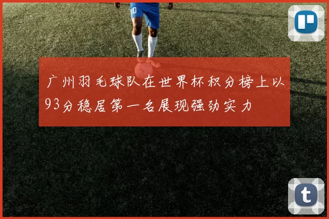 广州羽毛球队在世界杯积分榜上以93分稳居第一名展现强劲实力