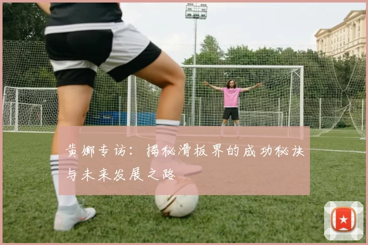 黄娜专访：揭秘滑板界的成功秘诀与未来发展之路