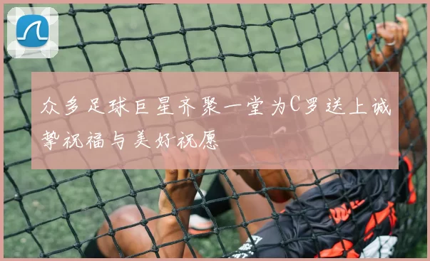众多足球巨星齐聚一堂为C罗送上诚挚祝福与美好祝愿