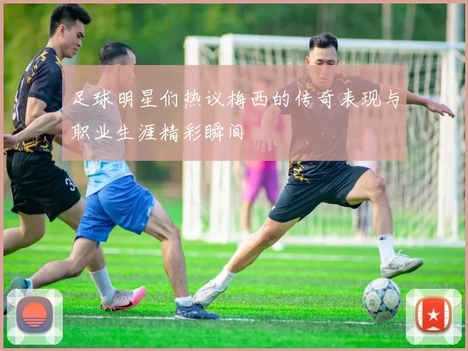 足球明星们热议梅西的传奇表现与职业生涯精彩瞬间