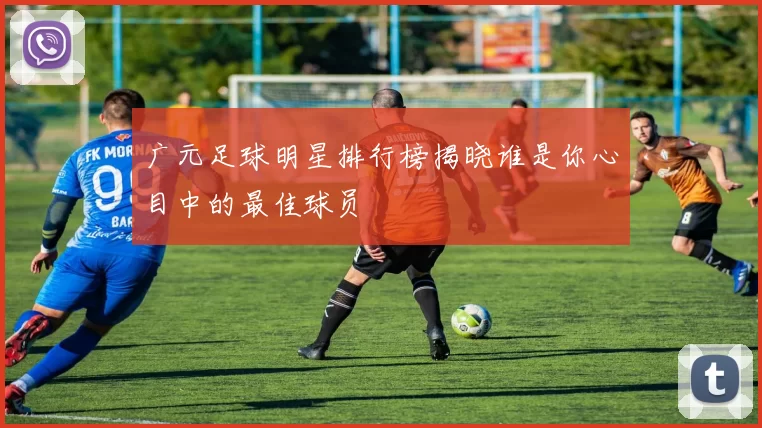 广元足球明星排行榜揭晓谁是你心目中的最佳球员