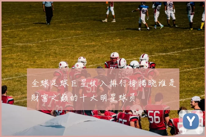 全球足球巨星收入排行榜揭晓谁是财富之巅的十大明星球员