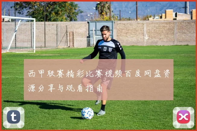 西甲联赛精彩比赛视频百度网盘资源分享与观看指南