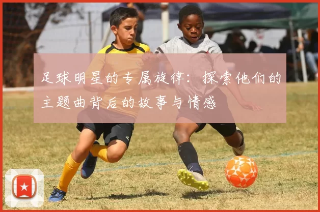 足球明星的专属旋律：探索他们的主题曲背后的故事与情感