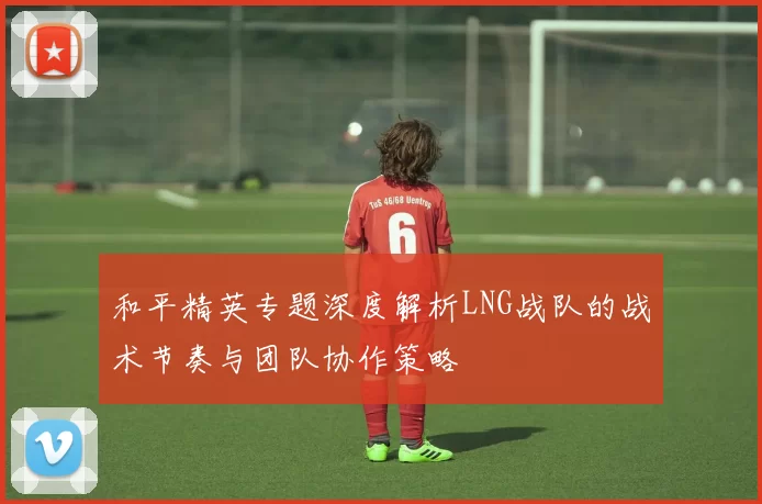 和平精英专题深度解析LNG战队的战术节奏与团队协作策略