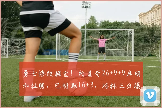勇士惨败掘金！约基奇26+9+9库明加拉胯，巴特勒16+3，格林三分爆发