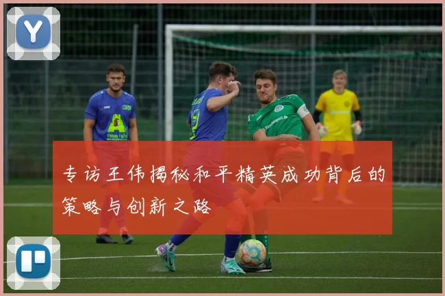 专访王伟揭秘和平精英成功背后的策略与创新之路