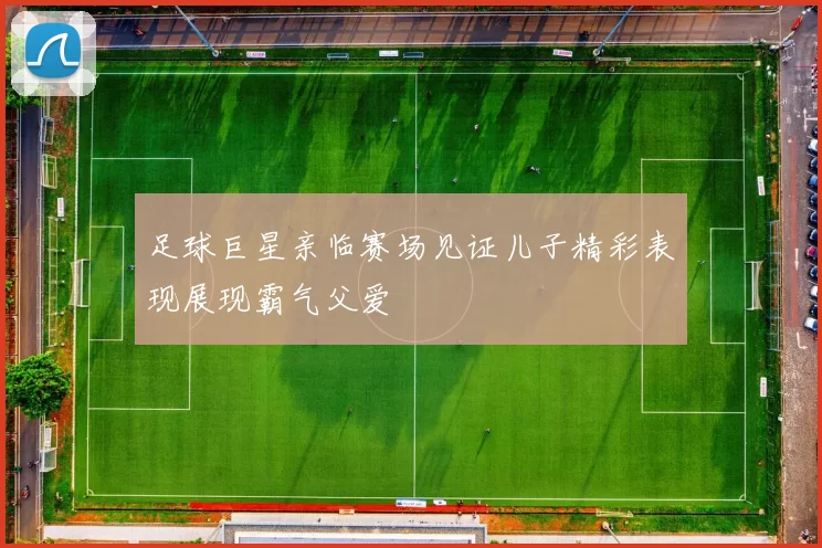 足球巨星亲临赛场见证儿子精彩表现展现霸气父爱
