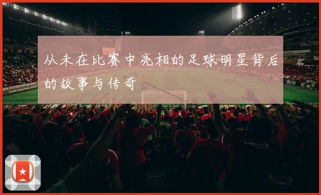 从未在比赛中亮相的足球明星背后的故事与传奇