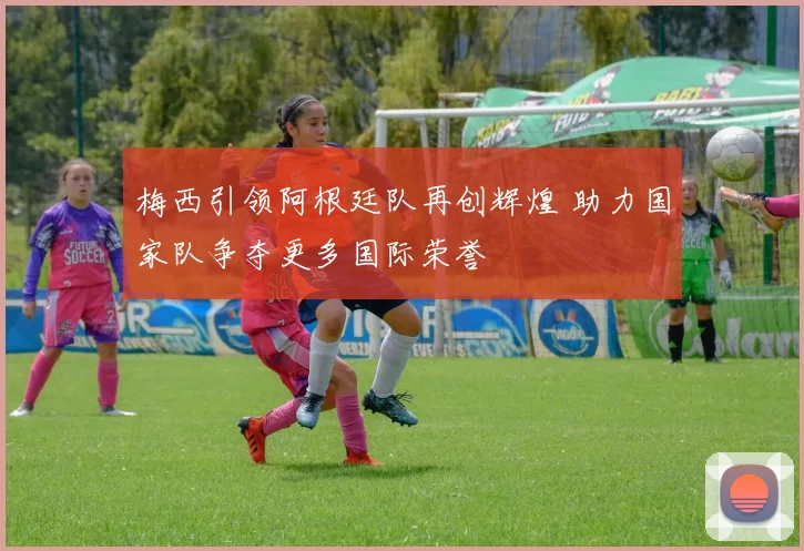 梅西引领阿根廷队再创辉煌 助力国家队争夺更多国际荣誉