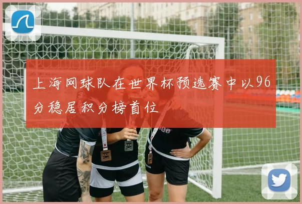 上海网球队在世界杯预选赛中以96分稳居积分榜首位