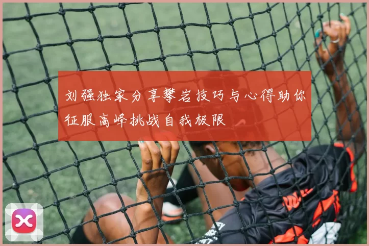 刘强独家分享攀岩技巧与心得助你征服高峰挑战自我极限