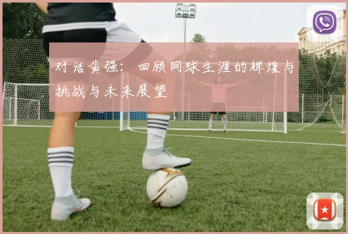 对话黄强：回顾网球生涯的辉煌与挑战与未来展望
