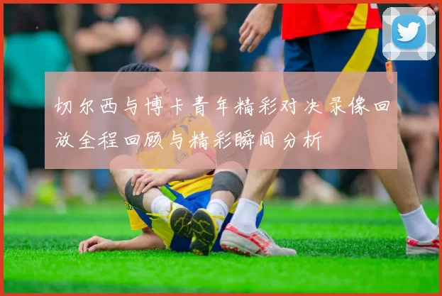 切尔西与博卡青年精彩对决录像回放全程回顾与精彩瞬间分析