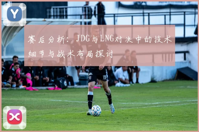 赛后分析：JDG与LNG对决中的技术细节与战术布局探讨