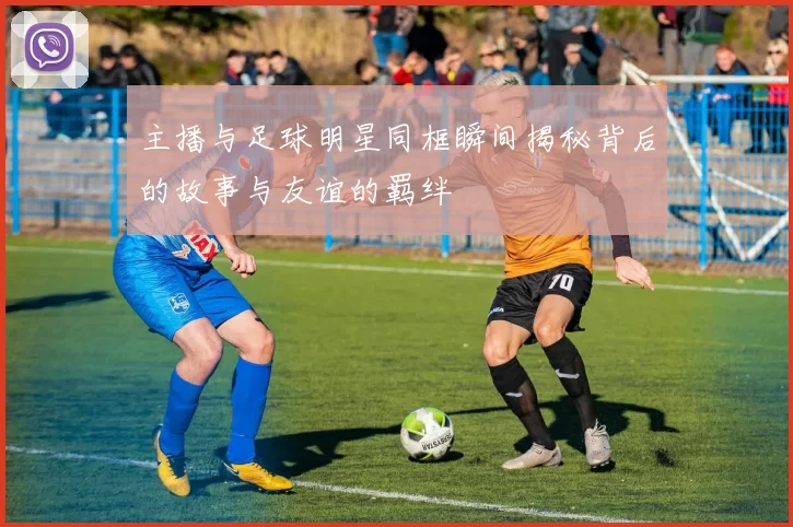 主播与足球明星同框瞬间揭秘背后的故事与友谊的羁绊
