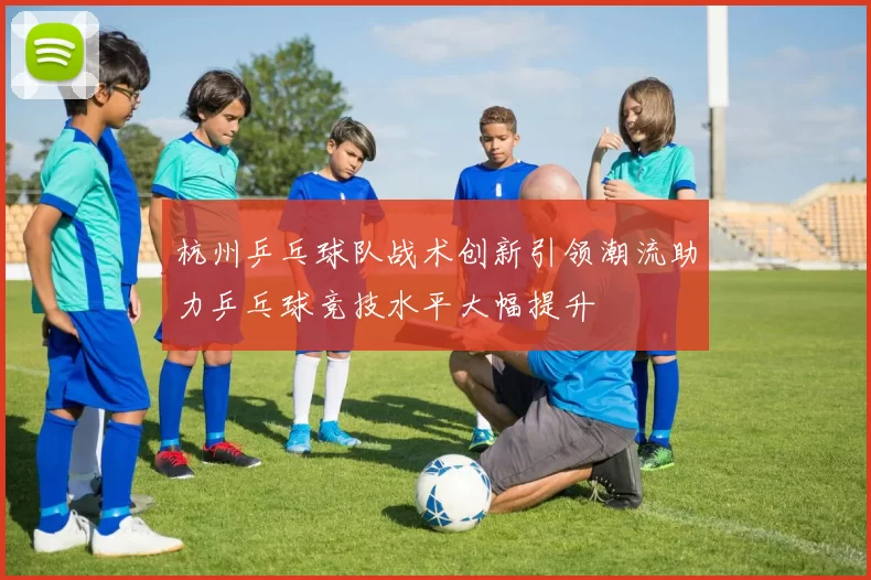 杭州乒乓球队战术创新引领潮流助力乒乓球竞技水平大幅提升