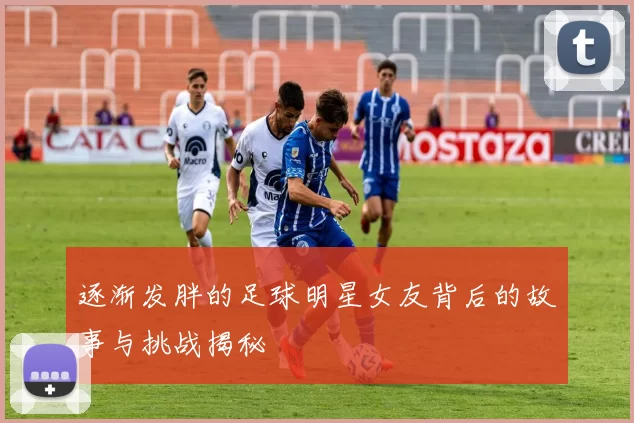 逐渐发胖的足球明星女友背后的故事与挑战揭秘