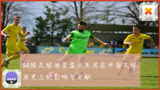 铜陵足球明星盘点及其在中国足球历史上的影响与贡献