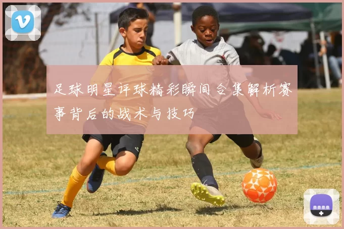 足球明星评球精彩瞬间合集解析赛事背后的战术与技巧