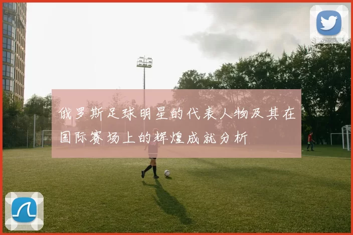 俄罗斯足球明星的代表人物及其在国际赛场上的辉煌成就分析
